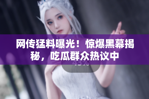 網(wǎng)傳猛料曝光！驚爆黑幕揭秘，吃瓜群眾熱議中