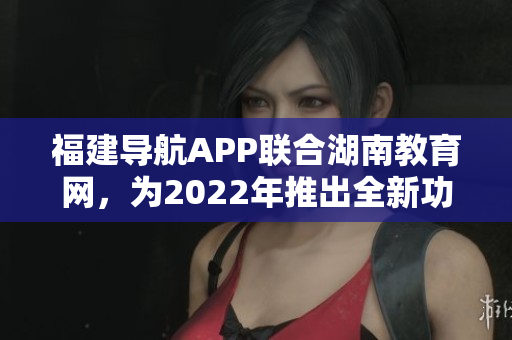 福建導(dǎo)航APP聯(lián)合湖南教育網(wǎng)，為2022年推出全新功能及優(yōu)化服務(wù)