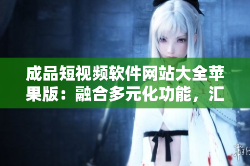 成品短視頻軟件網(wǎng)站大全蘋果版：融合多元化功能，匯聚最全應(yīng)用資源