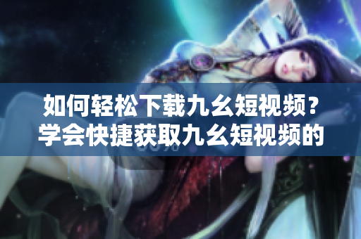 如何輕松下載九幺短視頻？學(xué)會(huì)快捷獲取九幺短視頻的方法！