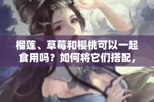 榴蓮、草莓和櫻桃可以一起食用嗎？如何將它們搭配，產(chǎn)生更美味的效果？