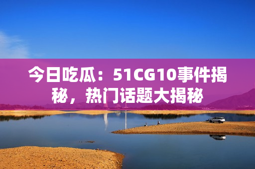 今日吃瓜：51CG10事件揭秘，熱門話題大揭秘