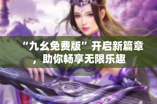 “九幺免費(fèi)版”開(kāi)啟新篇章，助你暢享無(wú)限樂(lè)趣
