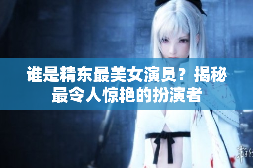 誰是精東最美女演員？揭秘最令人驚艷的扮演者