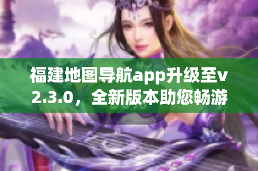 福建地圖導(dǎo)航app升級至v2.3.0，全新版本助您暢游福建大地