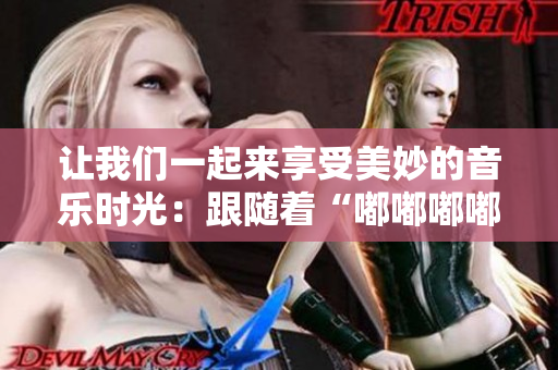 讓我們一起來(lái)享受美妙的音樂時(shí)光：跟隨著“嘟嘟嘟嘟嘟嘟”的旋律，開啟快樂之旅