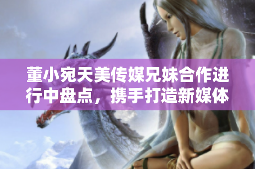 董小宛天美傳媒兄妹合作進行中盤點，攜手打造新媒體時代精彩故事