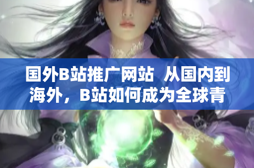國外B站推廣網(wǎng)站  從國內(nèi)到海外，B站如何成為全球青年的新寵？
