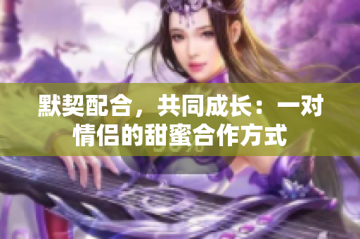 默契配合，共同成長：一對情侶的甜蜜合作方式