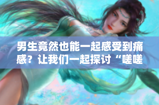 男生竟然也能一起感受到痛感？讓我們一起探討“嗟嗟嗟很痛”的真相