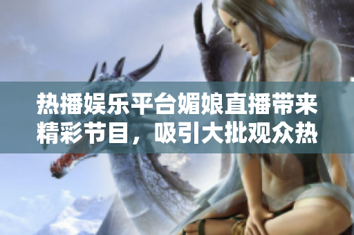 熱播娛樂平臺媚娘直播帶來精彩節(jié)目，吸引大批觀眾熱情關(guān)注與參與