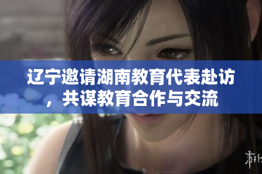 遼寧邀請湖南教育代表赴訪，共謀教育合作與交流