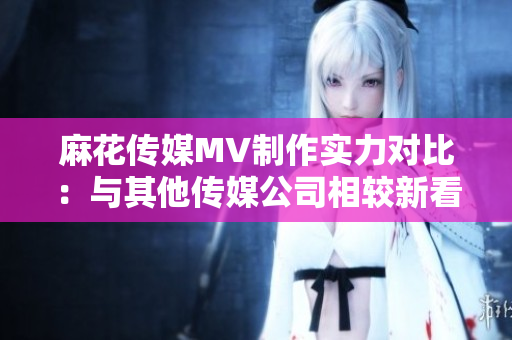 麻花傳媒MV制作實(shí)力對比：與其他傳媒公司相較新看法