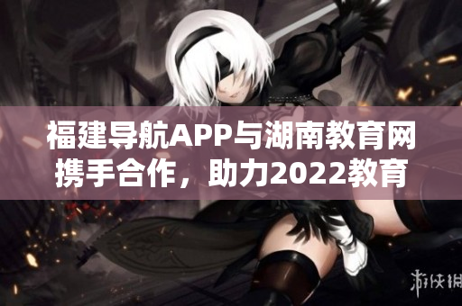 福建導航APP與湖南教育網(wǎng)攜手合作，助力2022教育發(fā)展