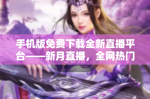 手機(jī)版免費(fèi)下載全新直播平臺(tái)——新月直播，全網(wǎng)熱門內(nèi)容盡在其中