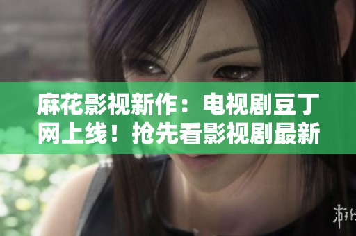 麻花影視新作：電視劇豆丁網(wǎng)上線！搶先看影視劇最新動(dòng)態(tài)及明星資訊