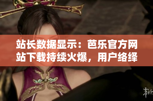 站長(zhǎng)數(shù)據(jù)顯示：芭樂(lè)官方網(wǎng)站下載持續(xù)火爆，用戶絡(luò)繹不絕。