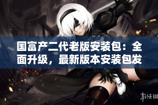 國(guó)富產(chǎn)二代老版安裝包：全面升級(jí)，最新版本安裝包發(fā)布，歡迎下載使用