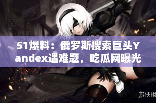 51爆料：俄羅斯搜索巨頭Yandex遇難題，吃瓜網(wǎng)曝光最新內(nèi)幕