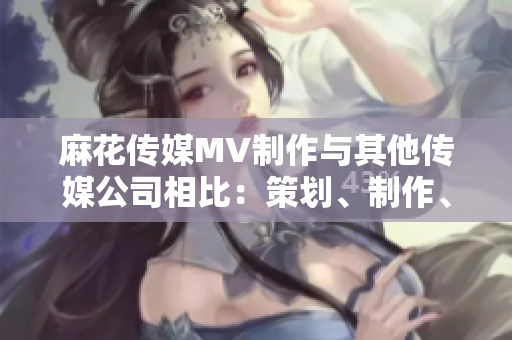 麻花傳媒MV制作與其他傳媒公司相比：策劃、制作、創(chuàng)意有何不同？