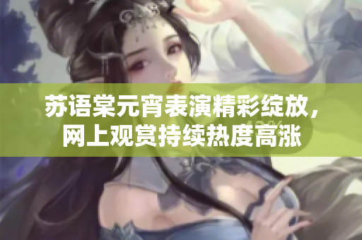 蘇語棠元宵表演精彩綻放，網(wǎng)上觀賞持續(xù)熱度高漲