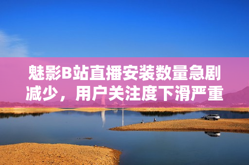 魅影B站直播安裝數(shù)量急劇減少，用戶關(guān)注度下滑嚴重