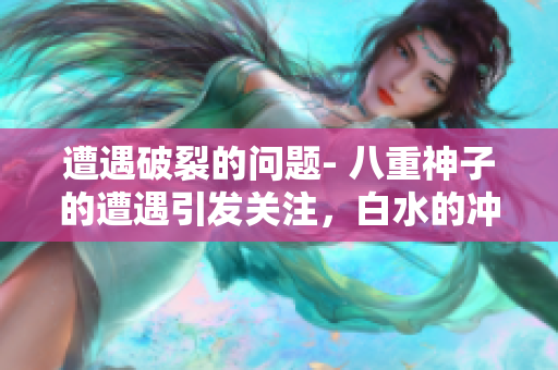 遭遇破裂的問題- 八重神子的遭遇引發(fā)關(guān)注，白水的沖擊如何解決？