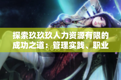 探索玖玖玖人力資源有限的成功之道：管理實踐、職業(yè)發(fā)展與企業(yè)文化