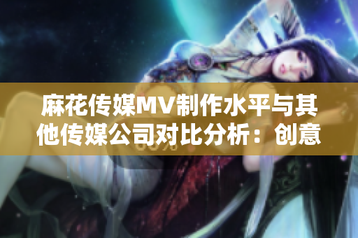 麻花傳媒MV制作水平與其他傳媒公司對比分析：創(chuàng)意、制作技術(shù)和市場表現(xiàn)對比