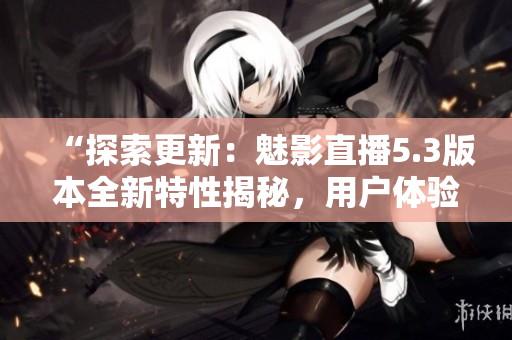 “探索更新：魅影直播5.3版本全新特性揭秘，用戶體驗升級！”