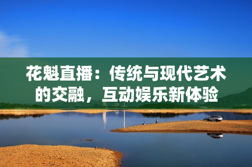 花魁直播：傳統(tǒng)與現(xiàn)代藝術的交融，互動娛樂新體驗