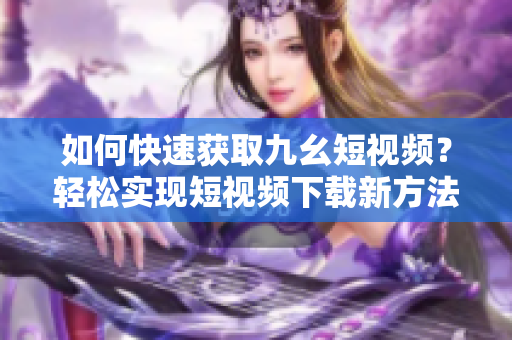 如何快速獲取九幺短視頻？輕松實(shí)現(xiàn)短視頻下載新方法！