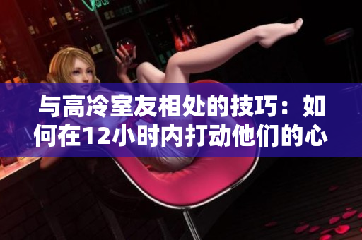 與高冷室友相處的技巧：如何在12小時(shí)內(nèi)打動(dòng)他們的心？