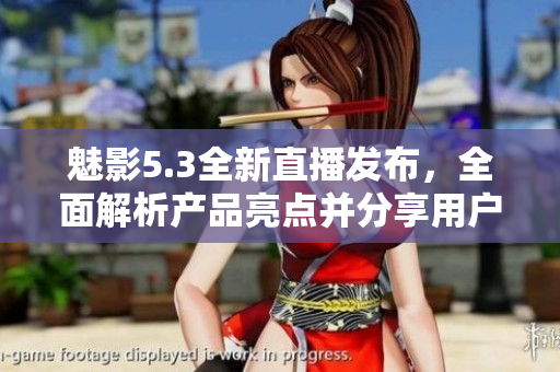 魅影5.3全新直播發(fā)布，全面解析產(chǎn)品亮點(diǎn)并分享用戶體驗(yàn)