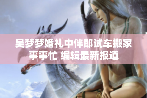 吳夢夢婚禮中伴郎試車搬家事事忙 編輯最新報(bào)道