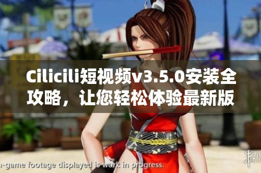Cilicili短視頻v3.5.0安裝全攻略，讓您輕松體驗最新版本快樂分享