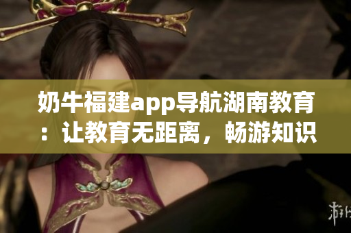 奶牛福建app導航湖南教育：讓教育無距離，暢游知識海洋