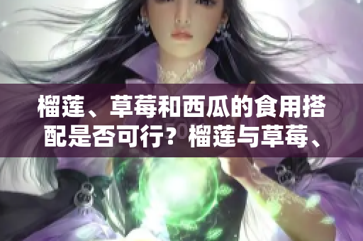 榴蓮、草莓和西瓜的食用搭配是否可行？榴蓮與草莓、榴蓮與西瓜、草莓與西瓜混搭是否可行？