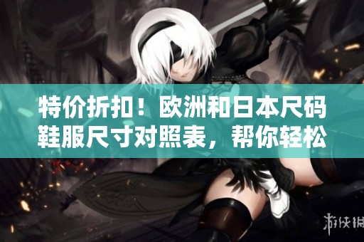 特價折扣！歐洲和日本尺碼鞋服尺寸對照表，幫你輕松選購最合身的產(chǎn)品