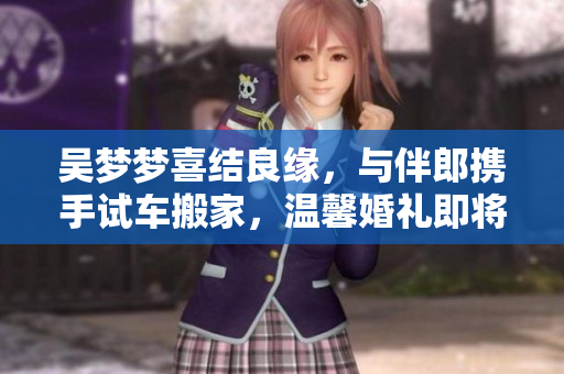 吳夢夢喜結(jié)良緣，與伴郎攜手試車搬家，溫馨婚禮即將舉行