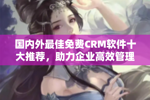 國內(nèi)外最佳免費(fèi)CRM軟件十大推薦，助力企業(yè)高效管理與客戶關(guān)系！