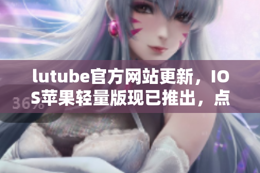 lutube官方網(wǎng)站更新，IOS蘋(píng)果輕量版現(xiàn)已推出，點(diǎn)擊免費(fèi)下載！