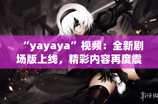 “yayaya”視頻：全新劇場(chǎng)版上線，精彩內(nèi)容再度震撼！