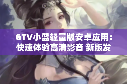 GTV小藍(lán)輕量版安卓應(yīng)用：快速體驗(yàn)高清影音 新版發(fā)布