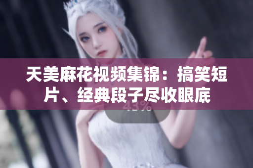 天美麻花視頻集錦：搞笑短片、經(jīng)典段子盡收眼底
