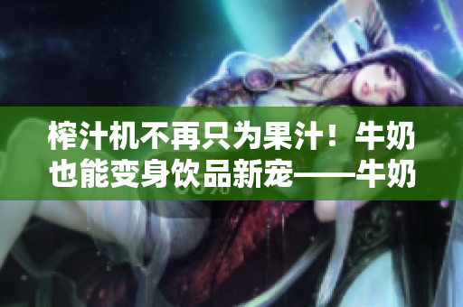 榨汁機(jī)不再只為果汁！牛奶也能變身飲品新寵——牛奶榨汁機(jī)供應(yīng)商出現(xiàn)！