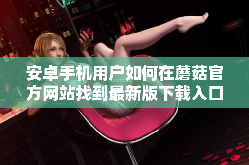 安卓手機用戶如何在蘑菇官方網(wǎng)站找到最新版下載入口