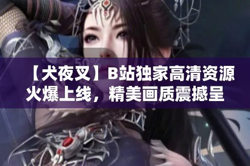 【犬夜叉】B站獨家高清資源火爆上線，精美畫質(zhì)震撼呈現(xiàn)，動漫迷必看！