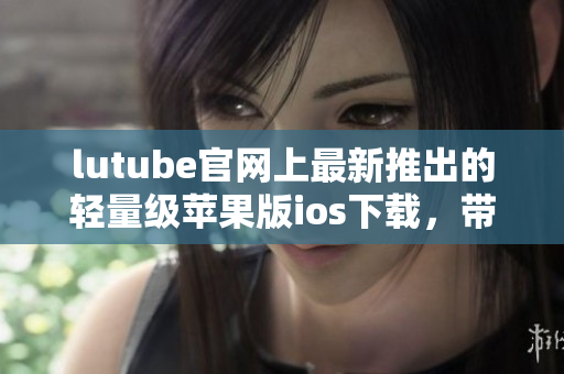 lutube官網(wǎng)上最新推出的輕量級蘋果版ios下載，帶給你全新使用體驗(yàn)