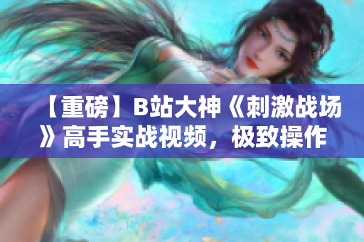 【重磅】B站大神《刺激戰(zhàn)場》高手實(shí)戰(zhàn)視頻，極致操作解鎖絕技，驚艷全場震撼登場